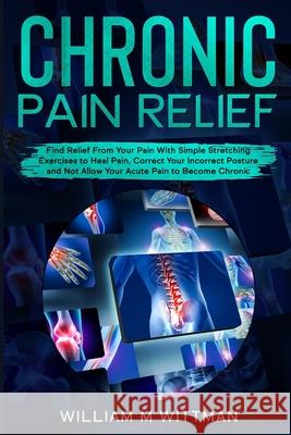 Chronic Pain Relief: Find Relief From Your Pain With Simple Stretching Exercises to Healing, Correct Your Incorrect Posture and Not Allow Y William M. Wittmann 9781802321876 William M Wittmann