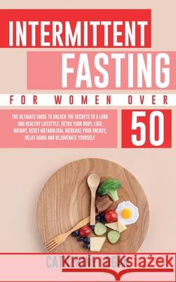 Intermittent Fasting for Women Over 50: The Ultimate Guide To Unlock The Secrets to a Long and Healthy Lifestyle. Detox Your Body, Lose Weight, Reset Catherine Logan 9781802356656 Catherine Logan