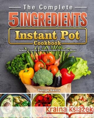 The Complete 5-Ingredient Instant Pot Cookbook: Newest, Creative & Savory Recipes for Healthy Meals George Gentry 9781802440201