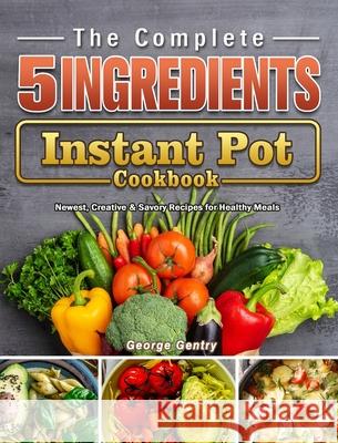 The Complete 5-Ingredient Instant Pot Cookbook: Newest, Creative & Savory Recipes for Healthy Meals Gentry, George 9781802440218