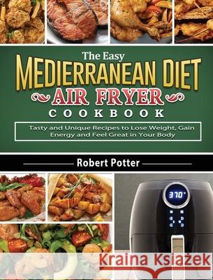 The Easy Mediterranean Diet Air Fryer Cookbook: Tasty and Unique Recipes to Lose Weight, Gain Energy and Feel Great in Your Body Robert Potter 9781802442199 Robert Potter
