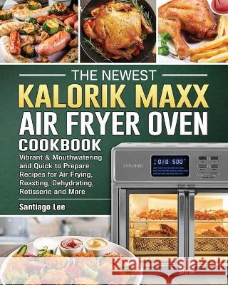 The Newest Kalorik Maxx Air Fryer Oven Cookbook: Vibrant & Mouthwatering and Quick to Prepare Recipes for Air Frying, Roasting, Dehydrating, Rotisseri Santiago Lee 9781802442984 Santiago Lee
