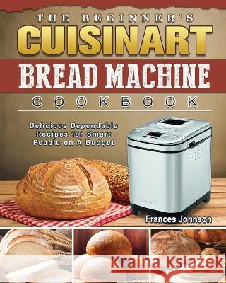 The Beginner's Cuisinart Bread Machine Cookbook: Delicious Dependable Recipes for Smart People on A Budget Frances Johnson 9781802443028 Frances Johnson