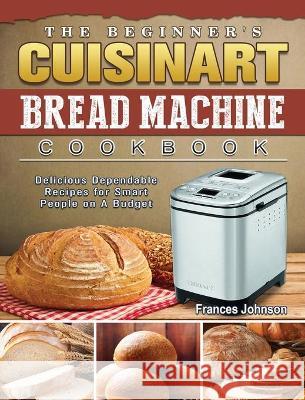 The Beginner's Cuisinart Bread Machine Cookbook: Delicious Dependable Recipes for Smart People on A Budget Frances Johnson 9781802443035 Frances Johnson