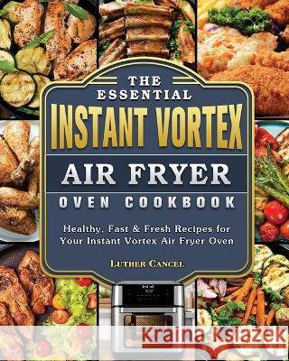 The Essential Instant Vortex Air Fryer Oven Cookbook: Healthy, Fast & Fresh Recipes for Your Instant Vortex Air Fryer Oven Luther Cancel 9781802443042