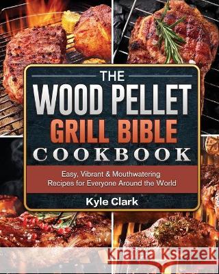 The Wood Pellet Grill Bible Cookbook: Easy, Vibrant & Mouthwatering Recipes for Everyone Around the World Kyle Clark 9781802443141 Kyle Clark