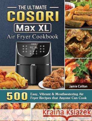 The Ultimate Cosori Max XL Air Fryer Cookbook: 500 Easy, Vibrant & Mouthwatering Air Fryer Recipes that Anyone Can Cook Jamie Cotton 9781802443912 Jamie Cotton
