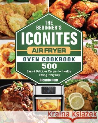 The Beginner's Iconites Air Fryer Oven Cookbook: 500 Easy & Delicious Recipes for Healthy Eating Every Day Ricardo Hunt 9781802445022 Ricardo Hunt