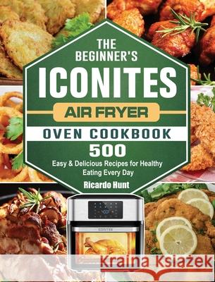 The Beginner's Iconites Air Fryer Oven Cookbook: 500 Easy & Delicious Recipes for Healthy Eating Every Day Ricardo Hunt 9781802445039 Ricardo Hunt