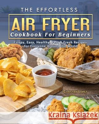 The Effortless Air Fryer Cookbook For Beginners: Crispy, Easy, Healthy, Fast & Fresh Recipes for Everyone Around the World Christian Lopez 9781802445466 Christian Lopez