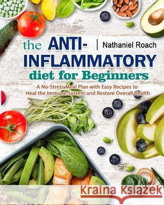 The Anti-Inflammatory Diet for Beginners: A No-Stress Meal Plan with Easy Recipes to Heal the Immune System and Restore Overall Health Nathaniel Roach 9781802446029