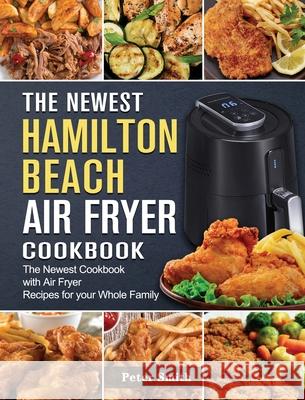 The Newest Hamilton Beach Air Fryer Cookbook: The Newest Cookbook with Air Fryer Recipes for your Whole Family Peter Smith 9781802447439