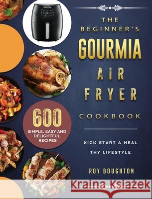 The Beginner's Gourmia Air Fryer Cookbook: 600 Simple, Easy and Delightful Recipes to Kick Start A Healthy Lifestyle Roy Boughton 9781802447538 Roy Boughton