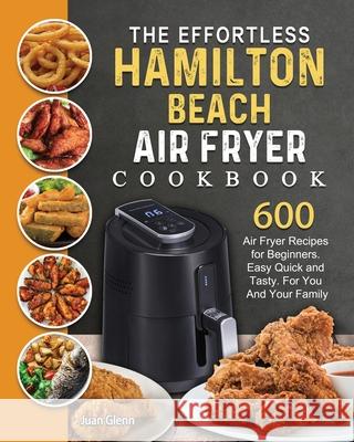 The Effortless Hamilton Beach Air Fryer Cookbook: 600 Air Fryer Recipes for Beginners. Easy Quick and Tasty. For You And Your Family Juan Glenn 9781802447705 Juan Glenn