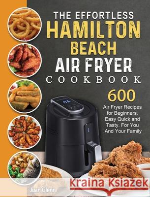 The Effortless Hamilton Beach Air Fryer Cookbook: 600 Air Fryer Recipes for Beginners. Easy Quick and Tasty. For You And Your Family Juan Glenn 9781802447712 Juan Glenn