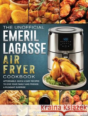 The Unofficial Emeril Lagasse Air Fryer Cookbook: Affordable, Quick & Easy Recipes to Give Your Family and Friends A Pleasant Surprise Eleanor Phan 9781802447774 Eleanor Phan