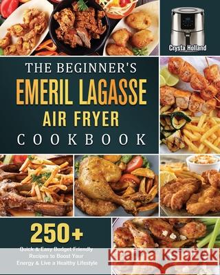 The Beginner's Emeril Lagasse Air Fryer Cookbook: 250+ Quick & Easy Budget Friendly Recipes to Boost Your Energy & Live a Healthy Lifestyle Crysta Holland 9781802447828 Crysta Holland