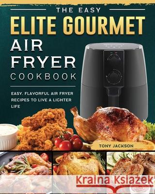 The Easy Elite Gourmet Air Fryer Cookbook: Easy, Flavorful Air Fryer Recipes to Live a Lighter Life Tony Jackson 9781802448320