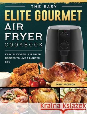 The Easy Elite Gourmet Air Fryer Cookbook: Easy, Flavorful Air Fryer Recipes to Live a Lighter Life Tony Jackson 9781802448337 Tony Jackson