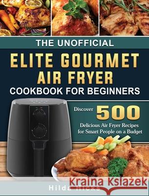 The Unofficial Elite Gourmet Air Fryer Cookbook For Beginners: Discover 500 Delicious Air Fryer Recipes for Smart People on a Budget Hilda Hicks 9781802448436