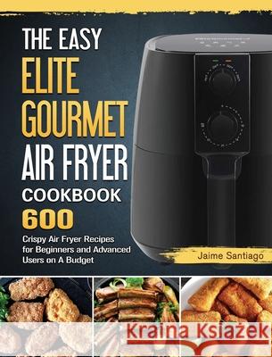 The Easy Elite Gourmet Air Fryer Cookbook: 600 Crispy Air Fryer Recipes for Beginners and Advanced Users on A Budget Jaime Santiago 9781802448474