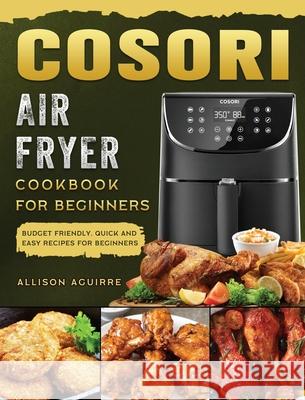 Cosori Air Fryer Cookbook For Beginners: Budget Friendly, Quick and Easy Recipes for Beginners Allison Aguirre 9781802449259 Allison Aguirre