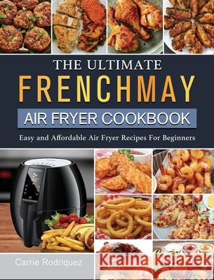 The Ultimate FrenchMay Air Fryer Cookbook: Easy and Affordable Air Fryer Recipes For Beginners Carrie Rodriquez 9781802449310 Carrie Rodriquez