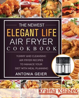 The Newest Elegant Life Air Fryer Cookbook: Yummy and Cleansing Air Fryer Recipes to Manage Your Diet with Meal Planning Antonia Geier 9781802449617