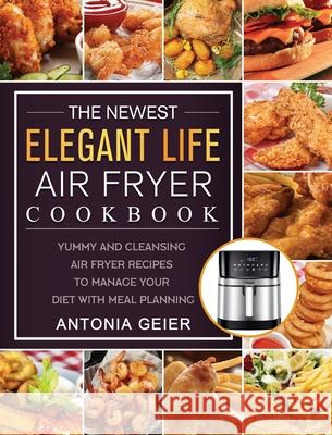 The Newest Elegant Life Air Fryer Cookbook: Yummy and Cleansing Air Fryer Recipes to Manage Your Diet with Meal Planning Antonia Geier 9781802449624