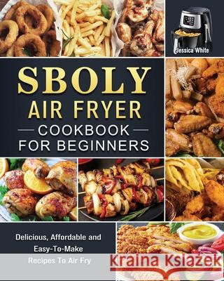 Sboly Air Fryer Cookbook for Beginners: Delicious, Affordable and Easy-To-Make Recipes To Air Fry Jessica White 9781802449631