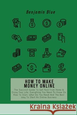 How to Make Money Online: The Succinct Guide To Get Paid From Home & Enjoy Your Life. Everything You Need To Know On How To Start, What Do You N Benjamin Blue 9781802518917 Benjamin Blue