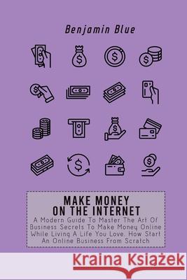 Make Money on the Internet: A Modern Guide To Master The Art Of Business Secrets To Make Money Online While Living A Life You Love. How Start An O Benjamin Blue 9781802518955 Benjamin Blue