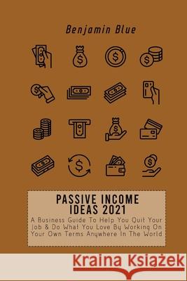 Passive Income Ideas 2021: A Business Guide To Help You Quit Your Job & Do What You Love By Working On Your Own Terms Anywhere In The World Benjamin Blue 9781802519013 Benjamin Blue