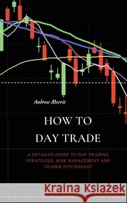 How to Day Trade: A Detailed Guide to Day Trading Strategies, Risk Management and Trader Psychology Andrew Morris 9781802676198