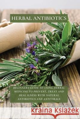 Herbal Antibiotics: Beginners Guide to Using Herbal Medicine to Prevent, Treat and Heal Ilness with Natural Antibiotics and Antivirals Thomas Watson 9781802676273