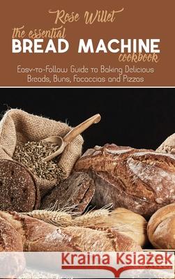 The Essential Bread Machine Cookbook: Easy-to-Follow Guide to Baking Delicious Breads, Buns, Focaccias and Pizzas Rose Willet 9781802678819 Rose Willet