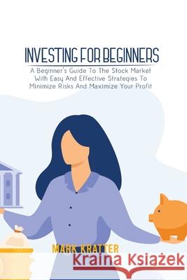 Investing for Beginners: A Beginner's Guide To The Stock Market With Easy And Effective Strategies To Minimize Risks And Maximize Your Profit Mark Kratter 9781802679007 Mark Kratter
