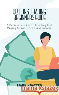 Options Trading Beginners Guide: A Beginners Guide To Investing And Making A Profit For Passive Income Mark Kratter 9781802679069 Mark Kratter