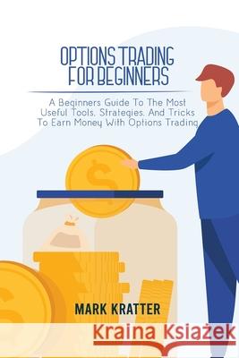 Options Trading for Beginners: A Beginners Guide To The Most Useful Tools, Strategies, And Tricks To Earn Money With Options Trading Mark Kratter 9781802679106 Mark Kratter