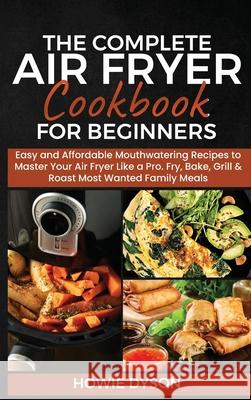 The Complete Air Fryer Cookbook for Beginners: Easy and Affordable Mouthwatering Recipes to Master Your Air Fryer Like a Pro. Fry, Bake, Grill & Roast Howie Dyson 9781802684711