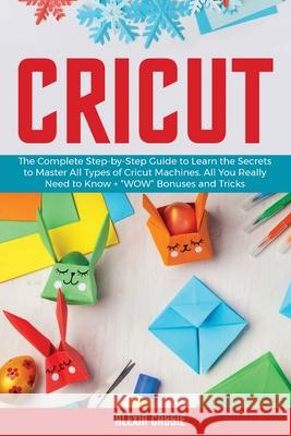 Cricut: The Complete Step-by-Step to Learn the Secrets to Master All Types of Cricut Machines. All You Need Really to Know + W Cassie, Alexia 9781802684742