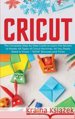 Cricut: The Complete Step-by-Step Guide to Learn the Secrets to Master All Types of Cricut Machines. All You Need Really to Kn Alexia Cassie 9781802684759