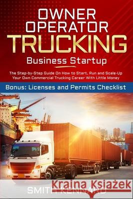 Owner Operator Trucking Business Startup: The Step-by-Step Guide On How to Start, Run and Scale-Up Your Own Commercial Trucking Career With Little Money. Bonus: Licenses and Permits Checklist Smith Kennard 9781802686906