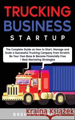 Trucking Business Startup: The Complete Guide to Start and Scale a Successful Trucking Company from Scratch. Be Your Own Boss and Become a 6 Figu Brendon Stock 9781802687774