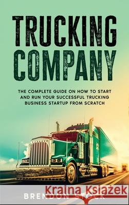 Trucking Company: The Complete Guide on How to Start and Run Your Successful Trucking Business Startup from Scratch Brendon Stock 9781802687781