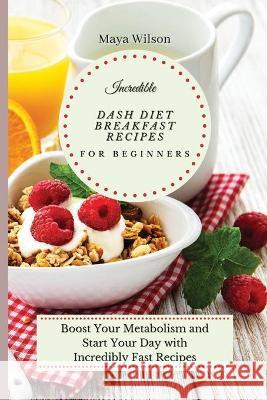 Incredible Dash Diet Breakfast Recipes for Beginners: Boost Your Metabolism and Start Your Day with Incredibly Fast Recipes Maya Wilson 9781802690484 Maya Wilson