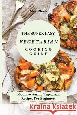 The Super Easy Vegetarian Cooking Guide: Mouth-watering Vegetarian Recipes For Beginners Riley Bloom 9781802695496 Riley Bloom