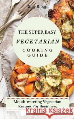 The Super Easy Vegetarian Cooking Guide: Mouth-watering Vegetarian Recipes For Beginners Riley Bloom 9781802695502 Riley Bloom