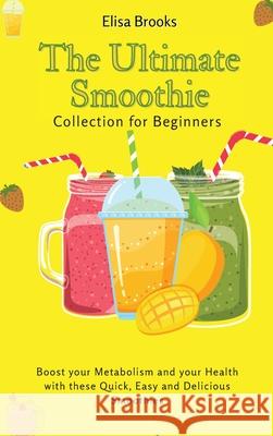The Ultimate Smoothie Collection for Beginners: Boost your Metabolism and your Health with these Quick, Easy and Delicious Smoothies Elisa Brooks 9781802696424