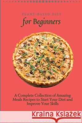 Plant-Based Diet for Beginners: A Complete Collection of Amazing Meals Recipes to Start Your Diet and Improve Your Skills Carl Brady 9781802696950